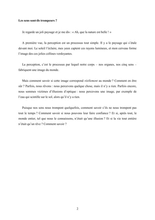 2
Les sens sont-ils trompeurs ?
Je regarde un joli paysage et je me dis : « Ah, que la nature est belle ! »
A première vue, la perception est un processus tout simple. Il y a le paysage qui s’étale
devant moi. Le soleil l’éclaire, mes yeux captent ces rayons lumineux, et mon cerveau forme
l’image des ces jolies collines verdoyantes.
La perception, c’est le processus par lequel notre corps – nos organes, nos cinq sens –
fabriquent une image du monde.
Mais comment savoir si cette image correspond réellement au monde ? Comment en être
sûr ? Parfois, nous rêvons : nous percevons quelque chose, mais il n’y a rien. Parfois encore,
nous sommes victimes d’illusions d’optique : nous percevons une image, par exemple de
l’eau qui scintille sur le sol, alors qu’il n’y a rien.
Puisque nos sens nous trompent quelquefois, comment savoir s’ils ne nous trompent pas
tout le temps ? Comment savoir si nous pouvons leur faire confiance ? Et si, après tout, le
monde entier, tel que nous le connaissons, n’était qu’une illusion ? Et si la vie tout entière
n’était qu’un rêve ? Comment savoir ?
 