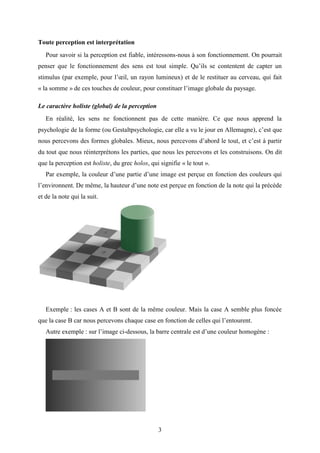 3
Toute perception est interprétation
Pour savoir si la perception est fiable, intéressons-nous à son fonctionnement. On pourrait
penser que le fonctionnement des sens est tout simple. Qu’ils se contentent de capter un
stimulus (par exemple, pour l’œil, un rayon lumineux) et de le restituer au cerveau, qui fait
« la somme » de ces touches de couleur, pour constituer l’image globale du paysage.
Le caractère holiste (global) de la perception
En réalité, les sens ne fonctionnent pas de cette manière. Ce que nous apprend la
psychologie de la forme (ou Gestaltpsychologie, car elle a vu le jour en Allemagne), c’est que
nous percevons des formes globales. Mieux, nous percevons d’abord le tout, et c’est à partir
du tout que nous réinterprétons les parties, que nous les percevons et les construisons. On dit
que la perception est holiste, du grec holos, qui signifie « le tout ».
Par exemple, la couleur d’une partie d’une image est perçue en fonction des couleurs qui
l’environnent. De même, la hauteur d’une note est perçue en fonction de la note qui la précède
et de la note qui la suit.
Exemple : les cases A et B sont de la même couleur. Mais la case A semble plus foncée
que la case B car nous percevons chaque case en fonction de celles qui l’entourent.
Autre exemple : sur l’image ci-dessous, la barre centrale est d’une couleur homogène :
 
