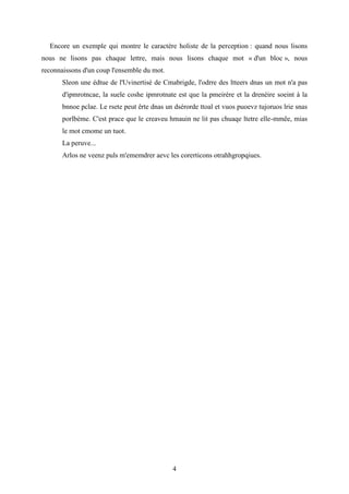 4
Encore un exemple qui montre le caractère holiste de la perception : quand nous lisons
nous ne lisons pas chaque lettre, mais nous lisons chaque mot « d'un bloc », nous
reconnaissons d'un coup l'ensemble du mot.
Sleon une édtue de l'Uvinertisé de Cmabrigde, l'odrre des ltteers dnas un mot n'a pas
d'ipmrotncae, la suele coshe ipmrotnate est que la pmeirère et la drenèire soeint à la
bnnoe pclae. Le rsete peut êrte dnas un dsérorde ttoal et vuos puoevz tujoruos lrie snas
porlbème. C'est prace que le creaveu hmauin ne lit pas chuaqe ltetre elle-mmêe, mias
le mot cmome un tuot.
La peruve...
Arlos ne veenz puls m'ememdrer aevc les corerticons otrahhgropqiues.
 