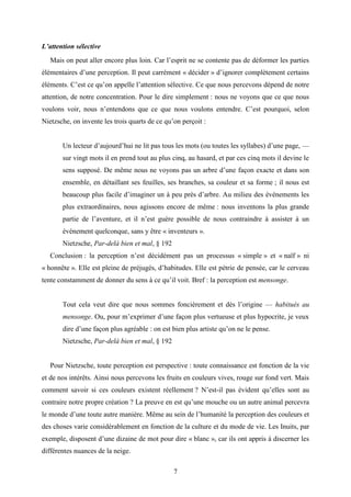 7
L’attention sélective
Mais on peut aller encore plus loin. Car l’esprit ne se contente pas de déformer les parties
élémentaires d’une perception. Il peut carrément « décider » d’ignorer complètement certains
éléments. C’est ce qu’on appelle l’attention sélective. Ce que nous percevons dépend de notre
attention, de notre concentration. Pour le dire simplement : nous ne voyons que ce que nous
voulons voir, nous n’entendons que ce que nous voulons entendre. C’est pourquoi, selon
Nietzsche, on invente les trois quarts de ce qu’on perçoit :
Un lecteur d’aujourd’hui ne lit pas tous les mots (ou toutes les syllabes) d’une page, —
sur vingt mots il en prend tout au plus cinq, au hasard, et par ces cinq mots il devine le
sens supposé. De même nous ne voyons pas un arbre d’une façon exacte et dans son
ensemble, en détaillant ses feuilles, ses branches, sa couleur et sa forme ; il nous est
beaucoup plus facile d’imaginer un à peu près d’arbre. Au milieu des événements les
plus extraordinaires, nous agissons encore de même : nous inventons la plus grande
partie de l’aventure, et il n’est guère possible de nous contraindre à assister à un
événement quelconque, sans y être « inventeurs ».
Nietzsche, Par-delà bien et mal, § 192
Conclusion : la perception n’est décidément pas un processus « simple » et « naïf » ni
« honnête ». Elle est pleine de préjugés, d’habitudes. Elle est pétrie de pensée, car le cerveau
tente constamment de donner du sens à ce qu’il voit. Bref : la perception est mensonge.
Tout cela veut dire que nous sommes foncièrement et dès l’origine — habitués au
mensonge. Ou, pour m’exprimer d’une façon plus vertueuse et plus hypocrite, je veux
dire d’une façon plus agréable : on est bien plus artiste qu’on ne le pense.
Nietzsche, Par-delà bien et mal, § 192
Pour Nietzsche, toute perception est perspective : toute connaissance est fonction de la vie
et de nos intérêts. Ainsi nous percevons les fruits en couleurs vives, rouge sur fond vert. Mais
comment savoir si ces couleurs existent réellement ? N’est-il pas évident qu’elles sont au
contraire notre propre création ? La preuve en est qu’une mouche ou un autre animal percevra
le monde d’une toute autre manière. Même au sein de l’humanité la perception des couleurs et
des choses varie considérablement en fonction de la culture et du mode de vie. Les Inuits, par
exemple, disposent d’une dizaine de mot pour dire « blanc », car ils ont appris à discerner les
différentes nuances de la neige.
 