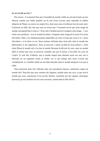 9
La vie est-elle un rêve ?
Pire encore : il se pourrait bien que l’ensemble du monde visible ne soit rien d’autre qu’une
illusion, comme une ombre projetée sur le mur d’une caverne, pour reprendre la célèbre
allégorie de Platon, ou encore un simple rêve, dont nous nous réveillerons lors de notre mort.
Comment, en effet, être sûrs que nous ne rêvons pas ? Comment savoir que notre image du
monde correspond bien à celui-ci ? Pour cela il faudrait pouvoir comparer cette image – c’est-
à-dire nos sensations – avec le monde lui-même. Comparer notre image de la cerise à la cerise
elle-même. Mais c’est malheureusement impossible car nous n’avons pas accès à la « cerise
elle-même », à la chose en soi. Nous sommes enfermés dans notre tête, dans le monde des
phénomènes et des apparences. Nous ne pouvons « sauter au-delà de nous-mêmes ». Ainsi
selon Platon le monde réel n’est pas le monde fluctuant révélé par les sens, mais un monde
idéal et éternel que nous ne pouvons connaître que par la raison, c’est-à-dire les yeux de
l’esprit. Le seul fait, d’ailleurs, que le monde auquel nous donnent accès nos sens soit si
fluctuant est un argument contre sa réalité, car ce qui change sans cesse n’existe pas
véritablement. La véritable réalité est une Idée éternelle, dont le monde temporel n’est que le
reflet.
Nous pourrions donc être enfermés dans nos perceptions fausses, totalement coupés du
monde réel ! Peut-être que nous sommes des légumes, stockés dans une cuve, et que tout le
monde que nous connaissons n’est qu’une illusion, constituée par des signaux électriques
(nerveux) qu’une machine envoie à nos cerveaux, comme dans le film Matrix.
 