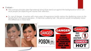  Contrast –
 The contrast principle state that external stimuli that stand out against the background or which are
what people are expecting will receive their attention.
 Ex: sign of danger. A worker with many years of experience hardly notices the deafening noise on the
factory floor of a typical operation , if machines suddenly halt , the person would immediately notice
the differences in noise level.
 