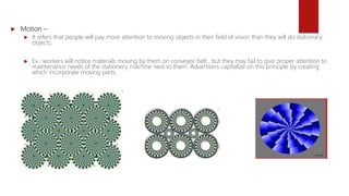  Motion –
 It refers that people will pay more attention to moving objects in their field of vision than they will do stationary
objects.
 Ex : workers will notice materials moving by them on conveyor belt , but they may fail to give proper attention to
maintenance needs of the stationery machine next to them. Advertisers capitalize on this principle by creating
which incorporate moving parts.
 