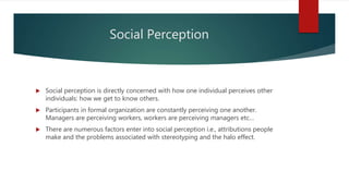  Social perception is directly concerned with how one individual perceives other
individuals: how we get to know others.
 Participants in formal organization are constantly perceiving one another.
Managers are perceiving workers, workers are perceiving managers etc…
 There are numerous factors enter into social perception i.e., attributions people
make and the problems associated with stereotyping and the halo effect.
Social Perception
 