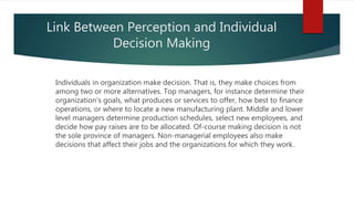 Link Between Perception and Individual
Decision Making
Individuals in organization make decision. That is, they make choices from
among two or more alternatives. Top managers, for instance determine their
organization's goals, what produces or services to offer, how best to finance
operations, or where to locate a new manufacturing plant. Middle and lower
level managers determine production schedules, select new employees, and
decide how pay raises are to be allocated. Of-course making decision is not
the sole province of managers. Non-managerial employees also make
decisions that affect their jobs and the organizations for which they work.
 