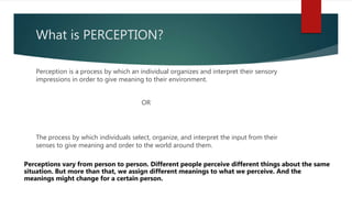 What is PERCEPTION?
Perception is a process by which an individual organizes and interpret their sensory
impressions in order to give meaning to their environment.
OR
The process by which individuals select, organize, and interpret the input from their
senses to give meaning and order to the world around them.
Perceptions vary from person to person. Different people perceive different things about the same
situation. But more than that, we assign different meanings to what we perceive. And the
meanings might change for a certain person.
 