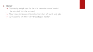  Intensity-
 The intensity principle state that the more intense the external stimulus,
the more likely it is to be perceived.
 A loud noise, strong odor, will be noticed more than soft sound, weak odor.
 Supervisors may yell at their subordinates to gain attention.
 