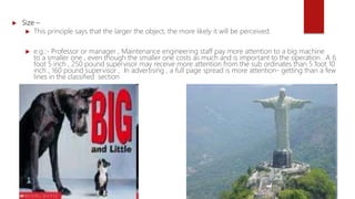  Size –
 This principle says that the larger the object, the more likely it will be perceived.
 e.g.:- Professor or manager , Maintenance engineering staff pay more attention to a big machine
to a smaller one , even though the smaller one costs as much and is important to the operation . A 6
foot 5 inch , 250 pound supervisor may receive more attention from the sub ordinates than 5 foot 10
inch , 160 pound supervisor , In advertising , a full page spread is more attention- getting than a few
lines in the classified section
 