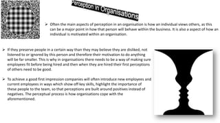  Often the main aspects of perception in an organisation is how an individual views others, as this
can be a major point in how that person will behave within the business. It is also a aspect of how an
individual is motivated within an organisation.
 If they preserve people in a certain way than they may believe they are disliked, not
listened to or ignored by this person and therefore their motivation to do anything
will be far smaller. This is why in organisations there needs to be a way of making sure
employees fit before being hired and then when they are hired their first perceptions
of others need to be good.
 To achieve a good first impression companies will often introduce new employees and
current employees in ways which show off key skills, highlight the importance of
these people to the team, so that perceptions are built around positives instead of
negatives. The perceptual process is how organisations cope with the
aforementioned.
 