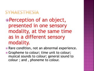 Perception of an object,
presented in one sensory
modality, at the same time
as in a different sensory
modality.
 Rare condition, not an abnormal experience.
 Grapheme to colour; time unit to colour;
musical sounds to colour; general sound to
colour ; and , phoneme to colour.
 