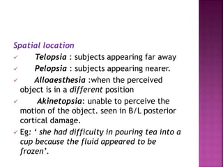 Spatial location
 Telopsia : subjects appearing far away
 Pelopsia : subjects appearing nearer.
 Alloaesthesia :when the perceived
object is in a different position
 Akinetopsia: unable to perceive the
motion of the object. seen in B/L posterior
cortical damage.
 Eg: ‘ she had difficulty in pouring tea into a
cup because the fluid appeared to be
frozen’.
 
