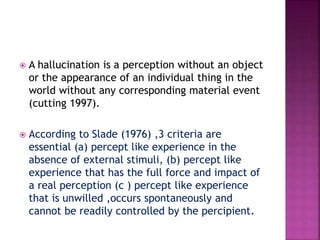  A hallucination is a perception without an object
or the appearance of an individual thing in the
world without any corresponding material event
(cutting 1997).
 According to Slade (1976) ,3 criteria are
essential (a) percept like experience in the
absence of external stimuli, (b) percept like
experience that has the full force and impact of
a real perception (c ) percept like experience
that is unwilled ,occurs spontaneously and
cannot be readily controlled by the percipient.
 