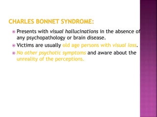  Presents with visual hallucinations in the absence of
any psychopathology or brain disease.
 Victims are usually old age persons with visual loss.
 No other psychotic symptoms and aware about the
unreality of the perceptions.
 