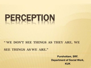 “ WE DON’T SEE THINGS AS THEY ARE, WE
SEE THINGS AS WE ARE.”
PERCEPTION
Purshottam, SRF,
Department of Social Work,
KUK
 