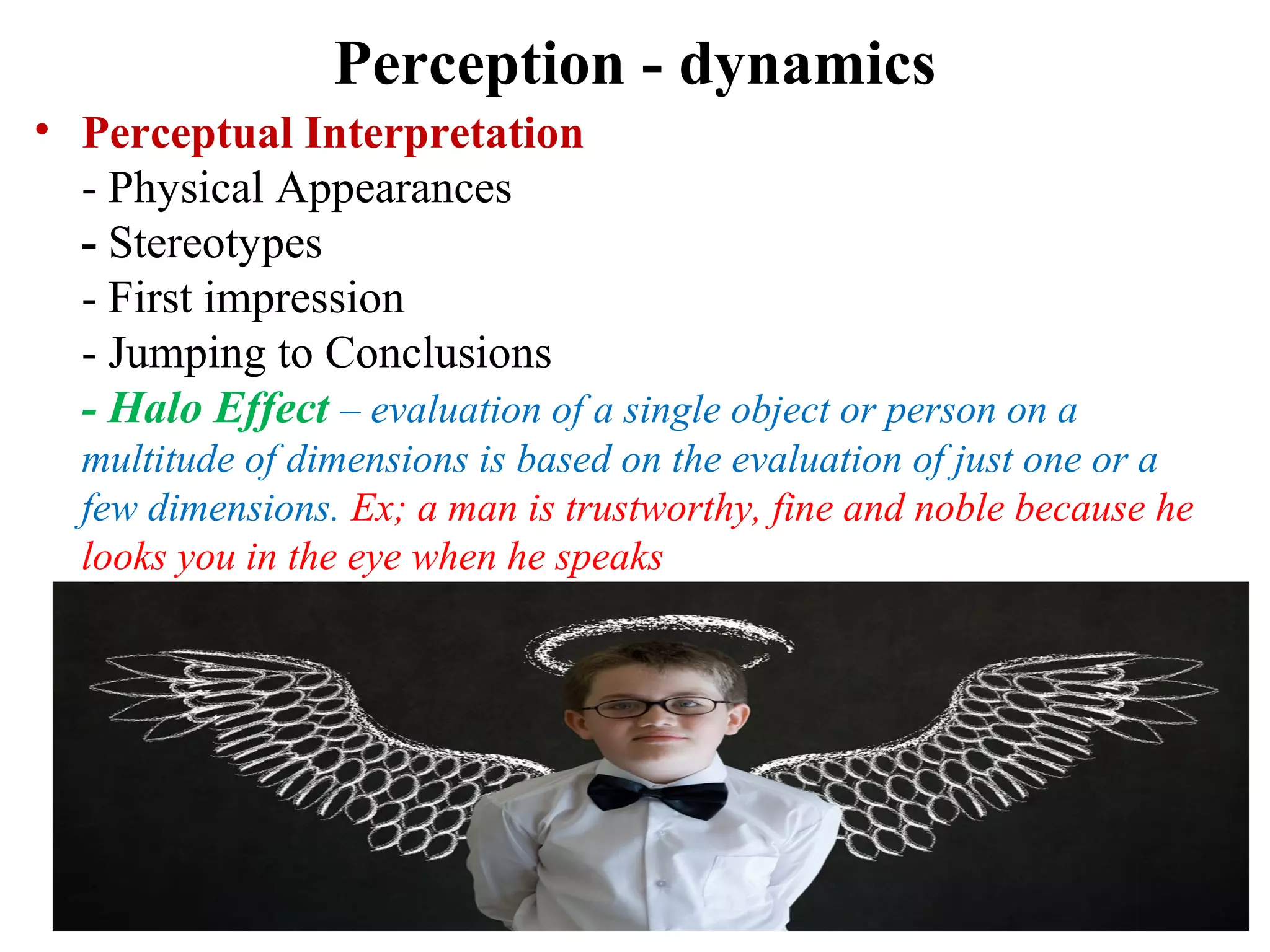 Perception - dynamics
• Perceptual Interpretation
- Physical Appearances
- Stereotypes
- First impression
- Jumping to Conclusions
- Halo Effect – evaluation of a single object or person on a
multitude of dimensions is based on the evaluation of just one or a
few dimensions. Ex; a man is trustworthy, fine and noble because he
looks you in the eye when he speaks
 