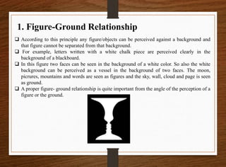 1. Figure-Ground Relationship
 According to this principle any figure/objects can be perceived against a background and
that figure cannot be separated from that background.
 For example, letters written with a white chalk piece are perceived clearly in the
background of a blackboard.
 In this figure two faces can be seen in the background of a white color. So also the white
background can be perceived as a vessel in the background of two faces. The moon,
picrures, mountains and words are seen as figures and the sky, wall, cloud and page is seen
as ground.
 A proper figure- ground relationship is quite important from the angle of the perception of a
figure or the ground.
 