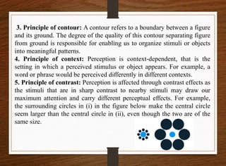 3. Principle of contour: A contour refers to a boundary between a figure
and its ground. The degree of the quality of this contour separating figure
from ground is responsible for enabling us to organize stimuli or objects
into meaningful patterns.
4. Principle of context: Perception is context-dependent, that is the
setting in which a perceived stimulus or object appears. For example, a
word or phrase would be perceived differently in different contexts.
5. Principle of contrast: Perception is affected through contrast effects as
the stimuli that are in sharp contrast to nearby stimuli may draw our
maximum attention and carry different perceptual effects. For example,
the surrounding circles in (i) in the figure below make the central circle
seem larger than the central circle in (ii), even though the two are of the
same size.
 