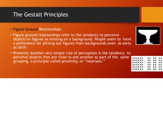 The Gestalt Principles
• Figure–Ground Relationships
• Figure–ground relationships refer to the tendency to perceive
objects or figures as existing on a background. People seem to have
a preference for picking out figures from backgrounds even as early
as birth.
• Proximity Another very simple rule of perception is the tendency to
perceive objects that are close to one another as part of the same
grouping, a principle called proximity, or “nearness.”
 