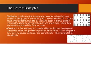 The Gestalt Principles
• Similarity It refers to the tendency to perceive things that look
similar as being part of the same group. When members of a sports
team wear uniforms that are all the same color, it allows people
viewing the game to perceive them as one group even when they
are scattered around the field or court.
• Closure It is the tendency to complete figures that are incomplete.
A talented artist can give the impression of an entire face with just a
few cleverly placed strokes of the pen or brush— the viewers fill in
the details.
 