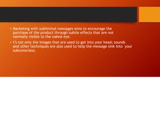 • Marketing with subliminal messages aims to encourage the
purchase of the product through subtle effects that are not
normally visible to the naked eye.
• t’s not only the images that are used to get into your head; sounds
and other techniques are also used to help the message sink into your
subconscious.
 