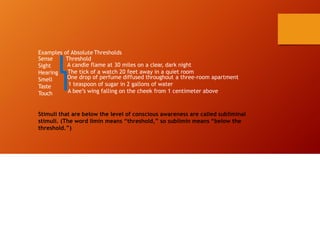 Examples of Absolute Thresholds
Threshold
A candle flame at 30 miles on a clear, dark night
The tick of a watch 20 feet away in a quiet room
Sense
Sight
Hearing
Smell
Taste
Touch
One drop of perfume diffused throughout a three-room apartment
1 teaspoon of sugar in 2 gallons of water
A bee’s wing falling on the cheek from 1 centimeter above
Stimuli that are below the level of conscious awareness are called subliminal
stimuli. (The word limin means “threshold,” so sublimin means “below the
threshold.”)
 