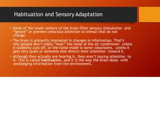 Habituation and Sensory Adaptation
• Some of the lower centers of the brain filter sensory stimulation and
“ignore” or prevent conscious attention to stimuli that do not
change.
• The brain is primarily interested in changes in information. That’s
why people don’t really “hear” the noise of the air conditioner unless
it suddenly cuts off, or the noise made in some classrooms, unless it
gets very quiet or someone else directs their attention toward it.
• Although they actually are hearing it, they aren’t paying attention to
it. This is called habituation, and it is the way the brain deals with
unchanging information from the environment.
 