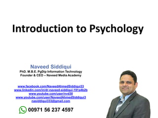 Introduction to Psychology
Naveed Siddiqui
PhD. M.B.E. PgDip Information Technology
Founder & CEO – Naveed Media Academy
www.facebook.com/NaveedAhmedSiddiqui33
www.linkedin.com/in/dr-naveed-siddiqui-191a4b2b
www.youtube.com/user/nvd30
www.youtube.com/user/NaveedAhmedSiddiqui3
nasiddiqui333@gmail.com
00971 56 237 4597
 