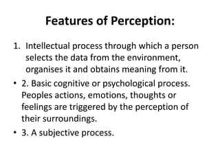 Features of Perception:
1. Intellectual process through which a person
selects the data from the environment,
organises it and obtains meaning from it.
• 2. Basic cognitive or psychological process.
Peoples actions, emotions, thoughts or
feelings are triggered by the perception of
their surroundings.
• 3. A subjective process.
 