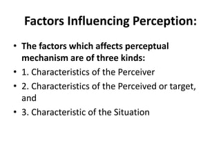 Factors Influencing Perception:
• The factors which affects perceptual
mechanism are of three kinds:
• 1. Characteristics of the Perceiver
• 2. Characteristics of the Perceived or target,
and
• 3. Characteristic of the Situation
 
