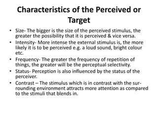 Characteristics of the Perceived or
Target
• Size- The bigger is the size of the perceived stimulus, the
greater the possibility that it is perceived & vice versa.
• Intensity- More intense the external stimulus is, the more
likely it is to be perceived e.g. a loud sound, bright colour
etc.
• Frequency- The greater the frequency of repetition of
things, the greater will be the perceptual selectivity.
• Status- Perception is also influenced by the status of the
perceiver.
• Contrast – The stimulus which is in contrast with the sur-
rounding environment attracts more attention as compared
to the stimuli that blends in.
 