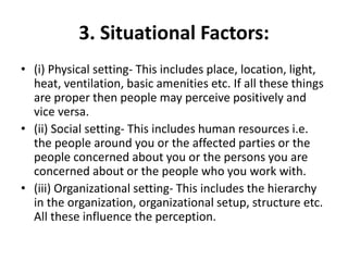 3. Situational Factors:
• (i) Physical setting- This includes place, location, light,
heat, ventilation, basic amenities etc. If all these things
are proper then people may perceive positively and
vice versa.
• (ii) Social setting- This includes human resources i.e.
the people around you or the affected parties or the
people concerned about you or the persons you are
concerned about or the people who you work with.
• (iii) Organizational setting- This includes the hierarchy
in the organization, organizational setup, structure etc.
All these influence the perception.
 