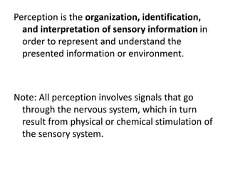 Perception is the organization, identification,
and interpretation of sensory information in
order to represent and understand the
presented information or environment.
Note: All perception involves signals that go
through the nervous system, which in turn
result from physical or chemical stimulation of
the sensory system.
 