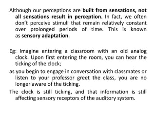 Although our perceptions are built from sensations, not
all sensations result in perception. In fact, we often
don’t perceive stimuli that remain relatively constant
over prolonged periods of time. This is known
as sensory adaptation.
Eg: Imagine entering a classroom with an old analog
clock. Upon first entering the room, you can hear the
ticking of the clock;
as you begin to engage in conversation with classmates or
listen to your professor greet the class, you are no
longer aware of the ticking.
The clock is still ticking, and that information is still
affecting sensory receptors of the auditory system.
 