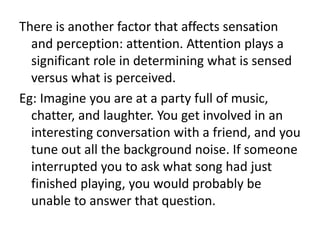 There is another factor that affects sensation
and perception: attention. Attention plays a
significant role in determining what is sensed
versus what is perceived.
Eg: Imagine you are at a party full of music,
chatter, and laughter. You get involved in an
interesting conversation with a friend, and you
tune out all the background noise. If someone
interrupted you to ask what song had just
finished playing, you would probably be
unable to answer that question.
 