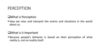 PERCEPTION
What is Perception
 How we view and interpret the events and situations in the world
about us.
What is it Important
 Because people’s behavior is based on their perception of what
reality is, not on reality itself.
 