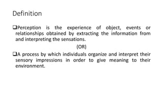 Definition
Perception is the experience of object, events or
relationships obtained by extracting the information from
and interpreting the sensations.
(OR)
A process by which individuals organize and interpret their
sensory impressions in order to give meaning to their
environment.
 