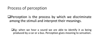 Process of perception
Perception is the process by which we discriminate
among the stimuli and interpret their meanings.
Eg: when we hear a sound we are able to identify it as being
produced by a car or a bus. Perception gives meaning to sensation.
 