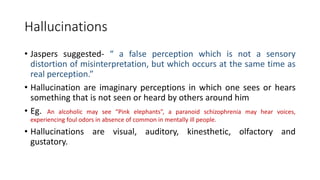 Hallucinations
• Jaspers suggested- “ a false perception which is not a sensory
distortion of misinterpretation, but which occurs at the same time as
real perception.”
• Hallucination are imaginary perceptions in which one sees or hears
something that is not seen or heard by others around him
• Eg. An alcoholic may see “Pink elephants”, a paranoid schizophrenia may hear voices,
experiencing foul odors in absence of common in mentally ill people.
• Hallucinations are visual, auditory, kinesthetic, olfactory and
gustatory.
 