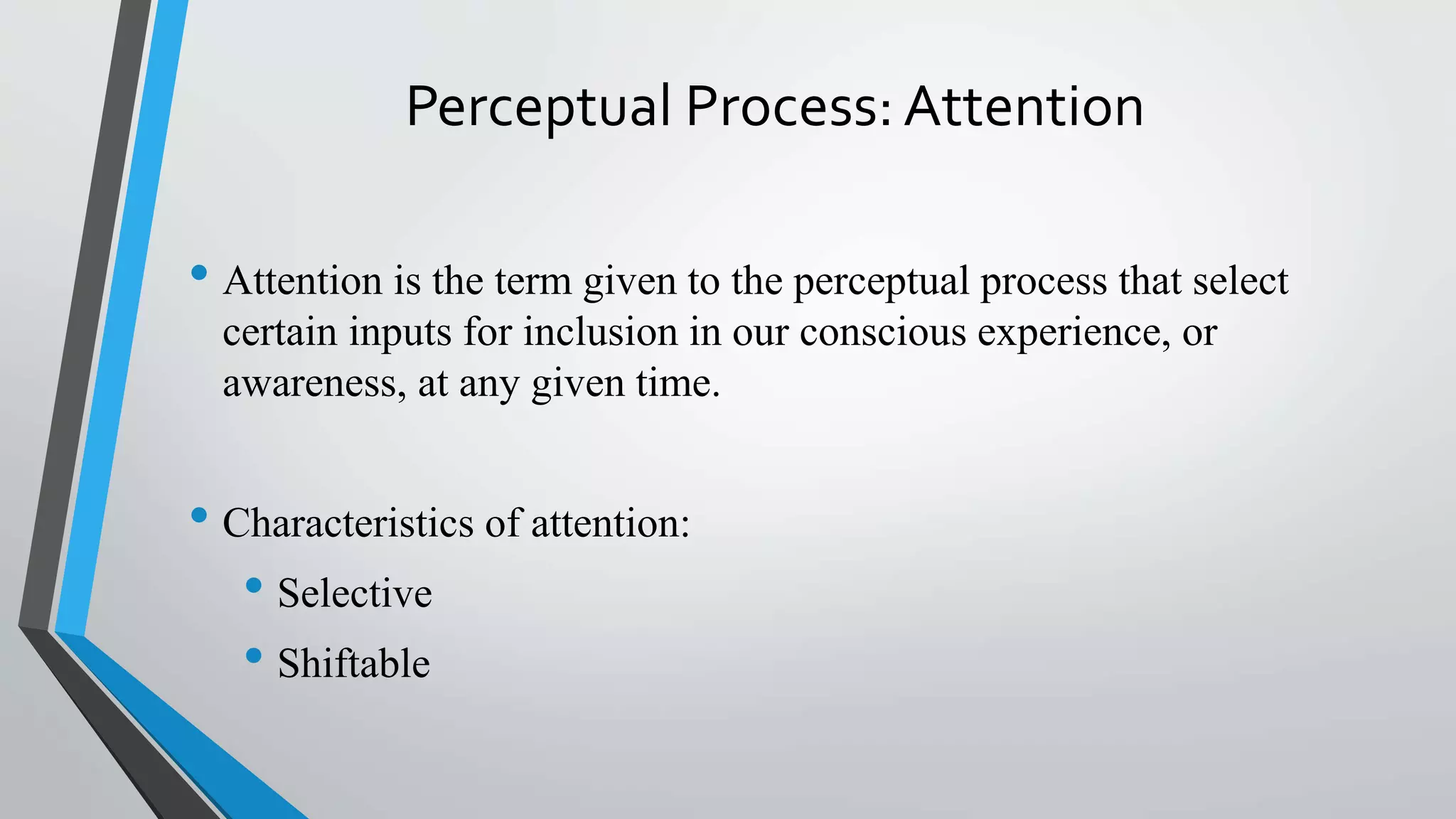 Perceptual Process: Attention
• Attention is the term given to the perceptual process that select
certain inputs for inclusion in our conscious experience, or
awareness, at any given time.
• Characteristics of attention:
• Selective
• Shiftable
 