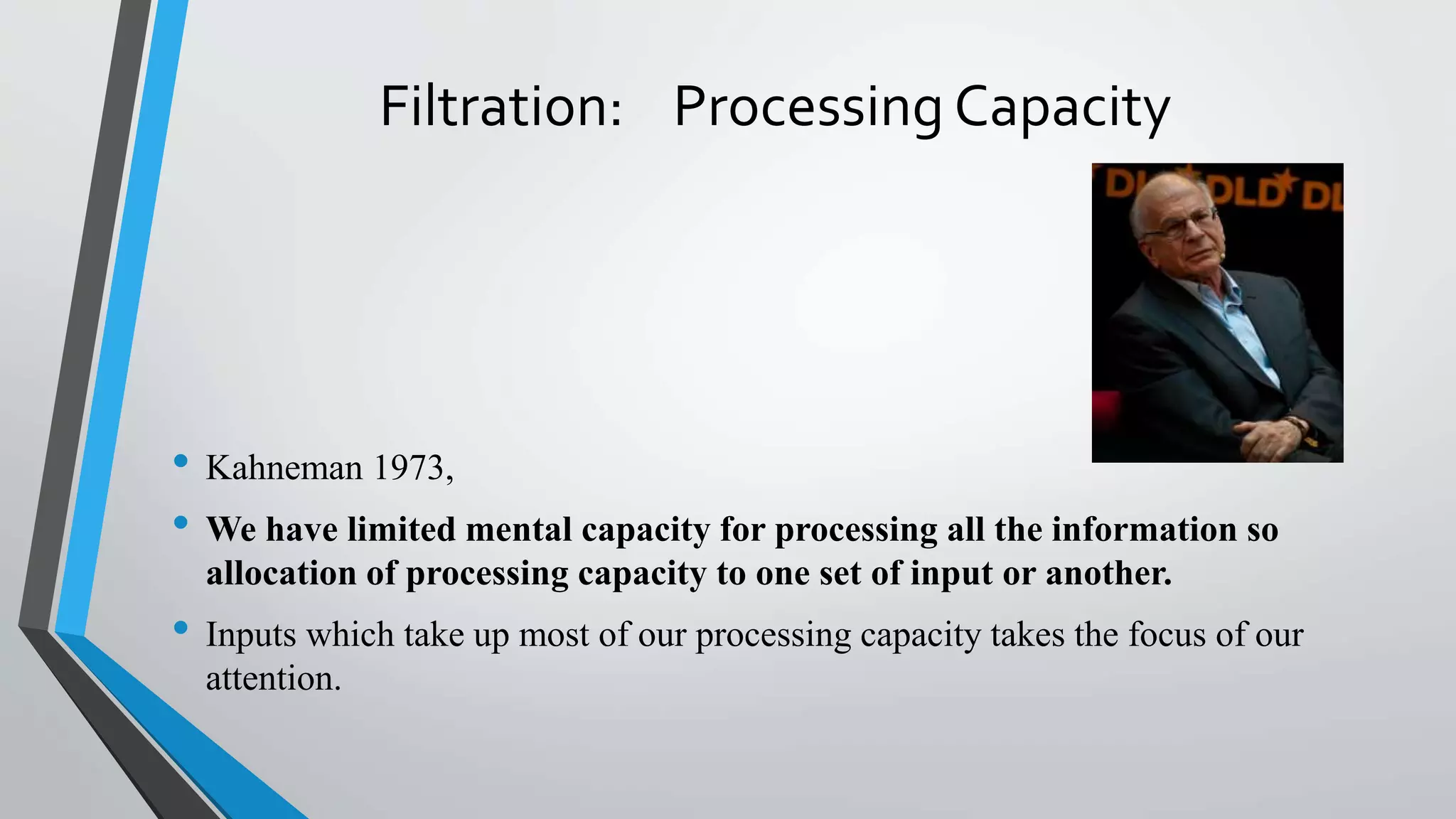 Filtration: Processing Capacity
• Kahneman 1973,
• We have limited mental capacity for processing all the information so
allocation of processing capacity to one set of input or another.
• Inputs which take up most of our processing capacity takes the focus of our
attention.
 