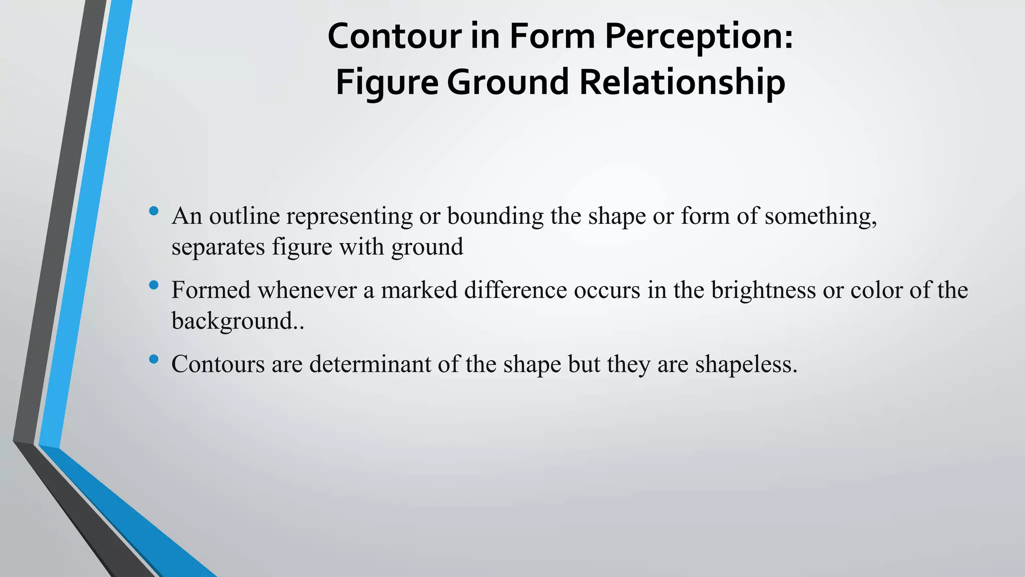 Contour in Form Perception:
Figure Ground Relationship
• An outline representing or bounding the shape or form of something,
separates figure with ground
• Formed whenever a marked difference occurs in the brightness or color of the
background..
• Contours are determinant of the shape but they are shapeless.
 