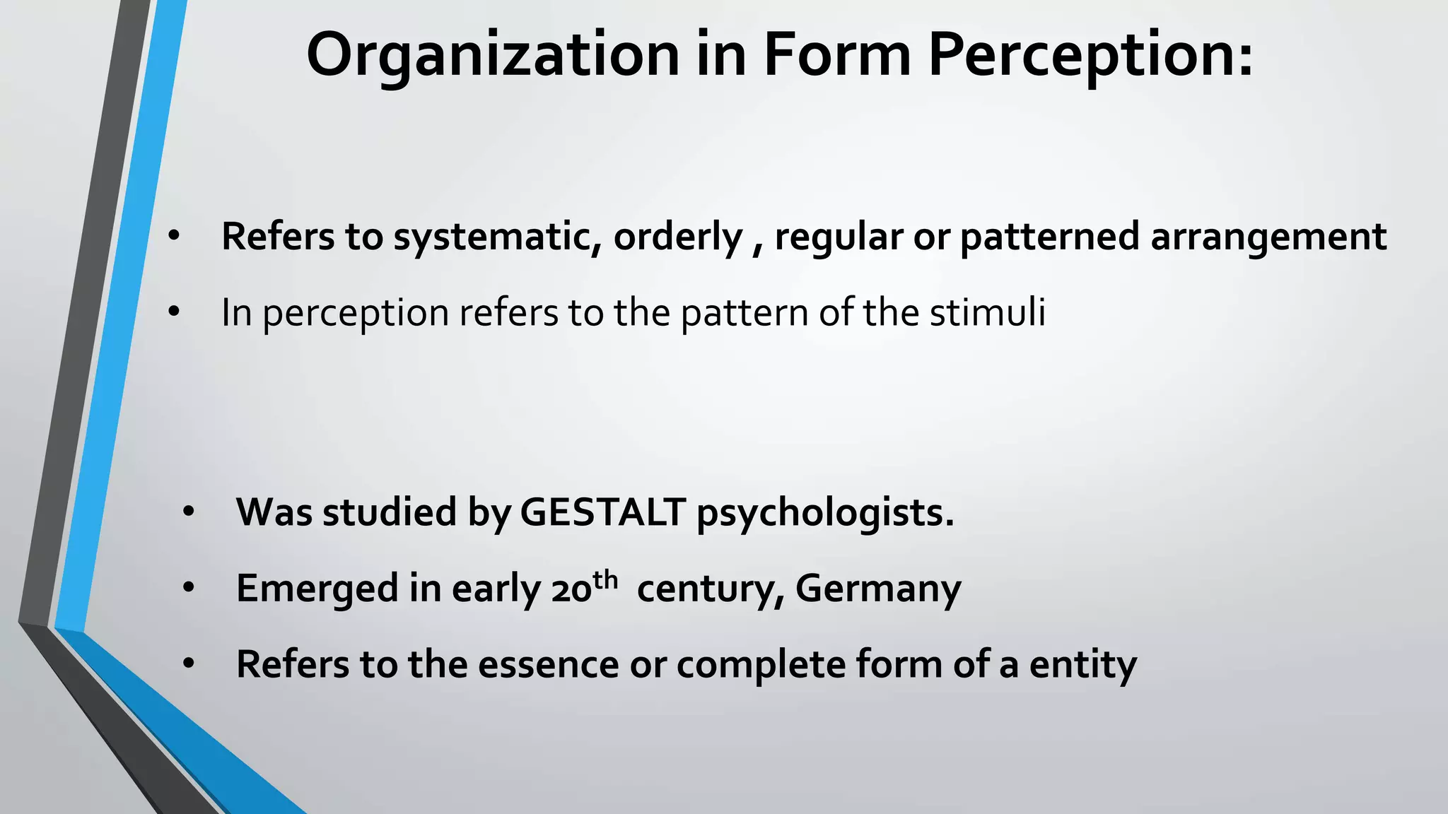 Organization in Form Perception:
• Refers to systematic, orderly , regular or patterned arrangement
• In perception refers to the pattern of the stimuli
• Was studied by GESTALT psychologists.
• Emerged in early 20th century, Germany
• Refers to the essence or complete form of a entity
 