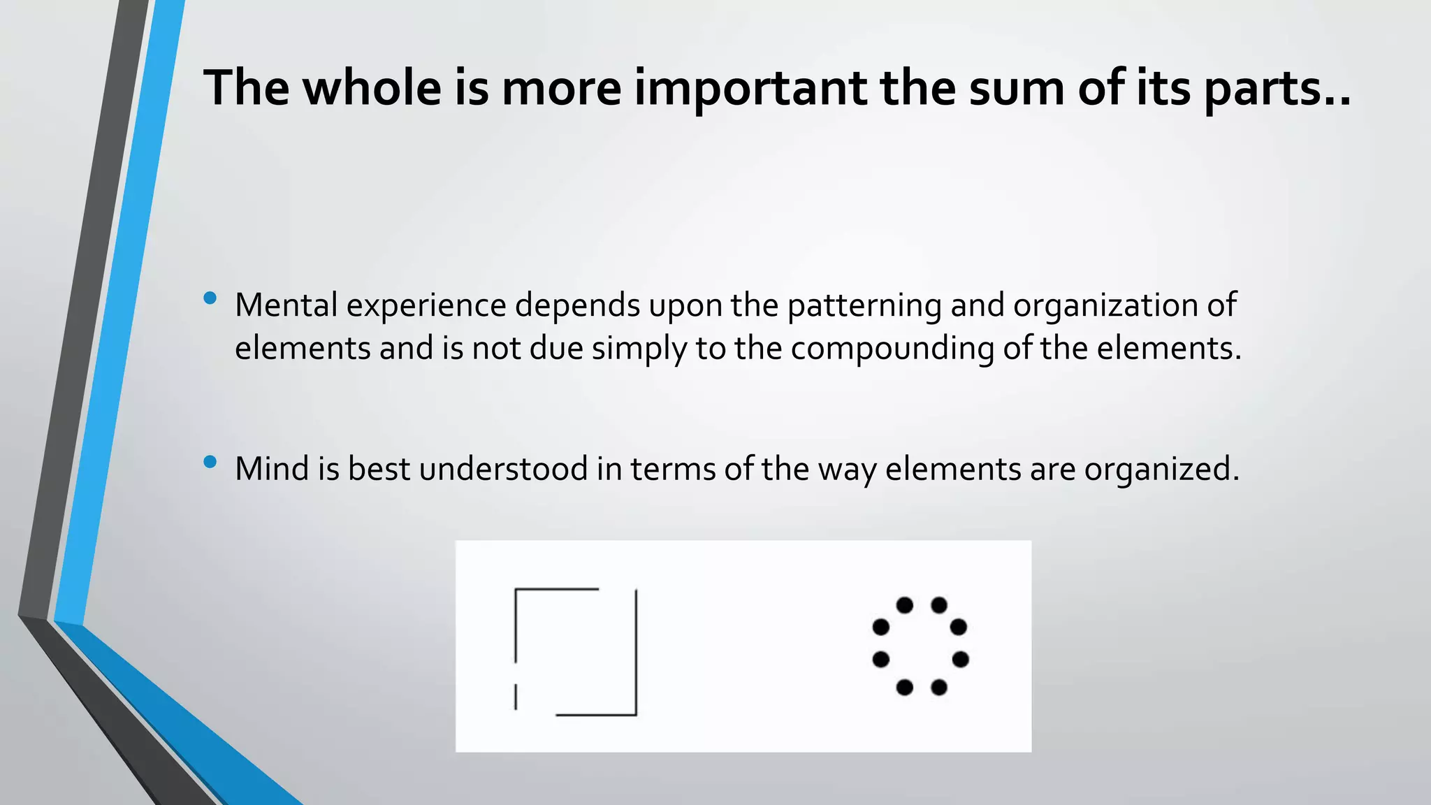 The whole is more important the sum of its parts..
• Mental experience depends upon the patterning and organization of
elements and is not due simply to the compounding of the elements.
• Mind is best understood in terms of the way elements are organized.
 