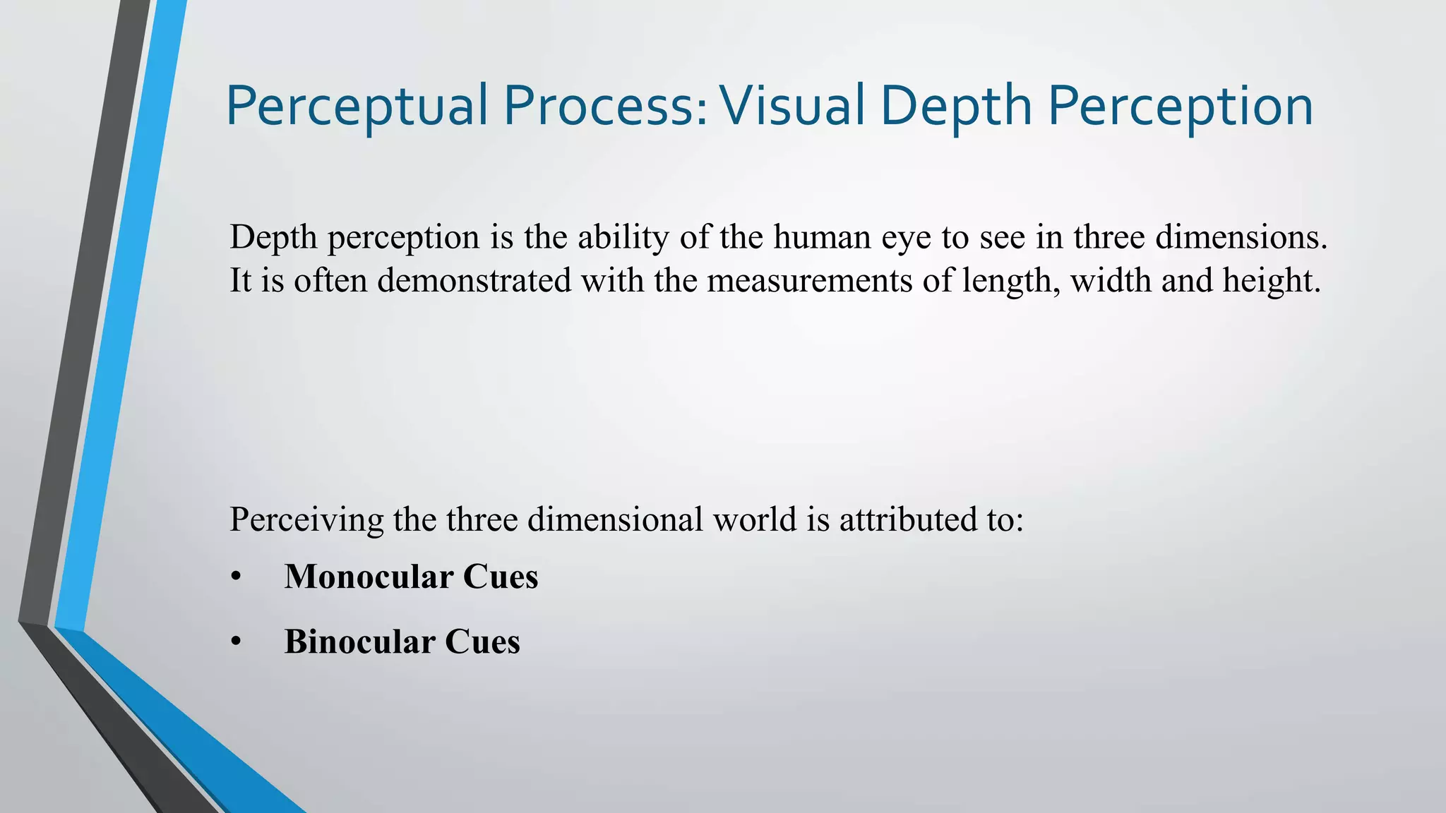 Perceptual Process:Visual Depth Perception
Depth perception is the ability of the human eye to see in three dimensions.
It is often demonstrated with the measurements of length, width and height.
Perceiving the three dimensional world is attributed to:
• Monocular Cues
• Binocular Cues
 