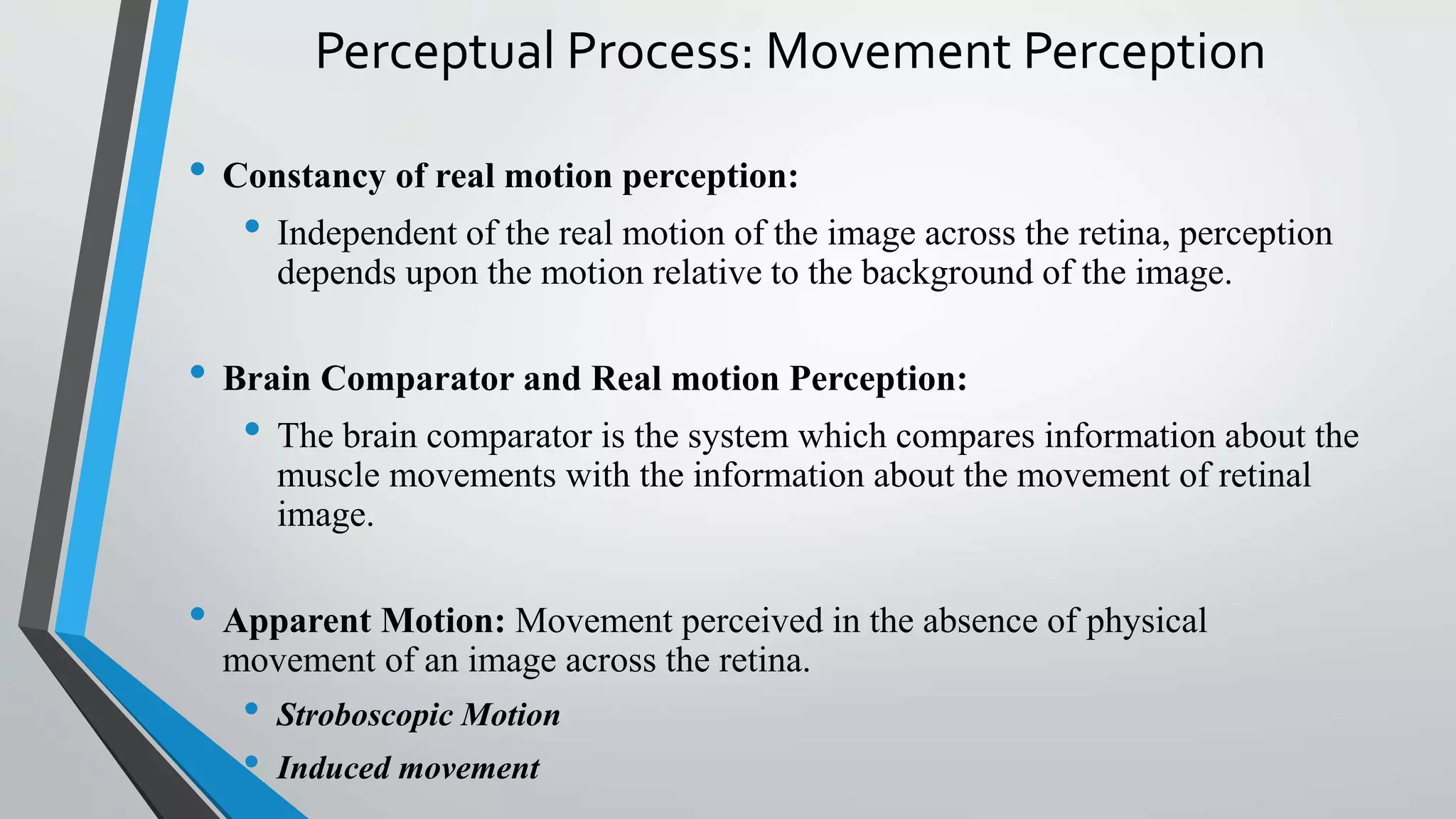 Perceptual Process: Movement Perception
• Constancy of real motion perception:
• Independent of the real motion of the image across the retina, perception
depends upon the motion relative to the background of the image.
• Brain Comparator and Real motion Perception:
• The brain comparator is the system which compares information about the
muscle movements with the information about the movement of retinal
image.
• Apparent Motion: Movement perceived in the absence of physical
movement of an image across the retina.
• Stroboscopic Motion
• Induced movement
 