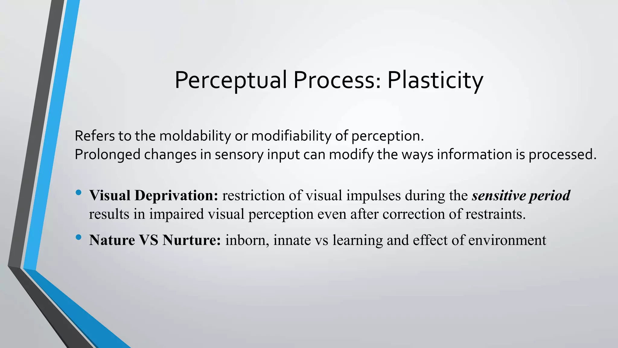 Perceptual Process: Plasticity
• Visual Deprivation: restriction of visual impulses during the sensitive period
results in impaired visual perception even after correction of restraints.
• Nature VS Nurture: inborn, innate vs learning and effect of environment
Refers to the moldability or modifiability of perception.
Prolonged changes in sensory input can modify the ways information is processed.
 
