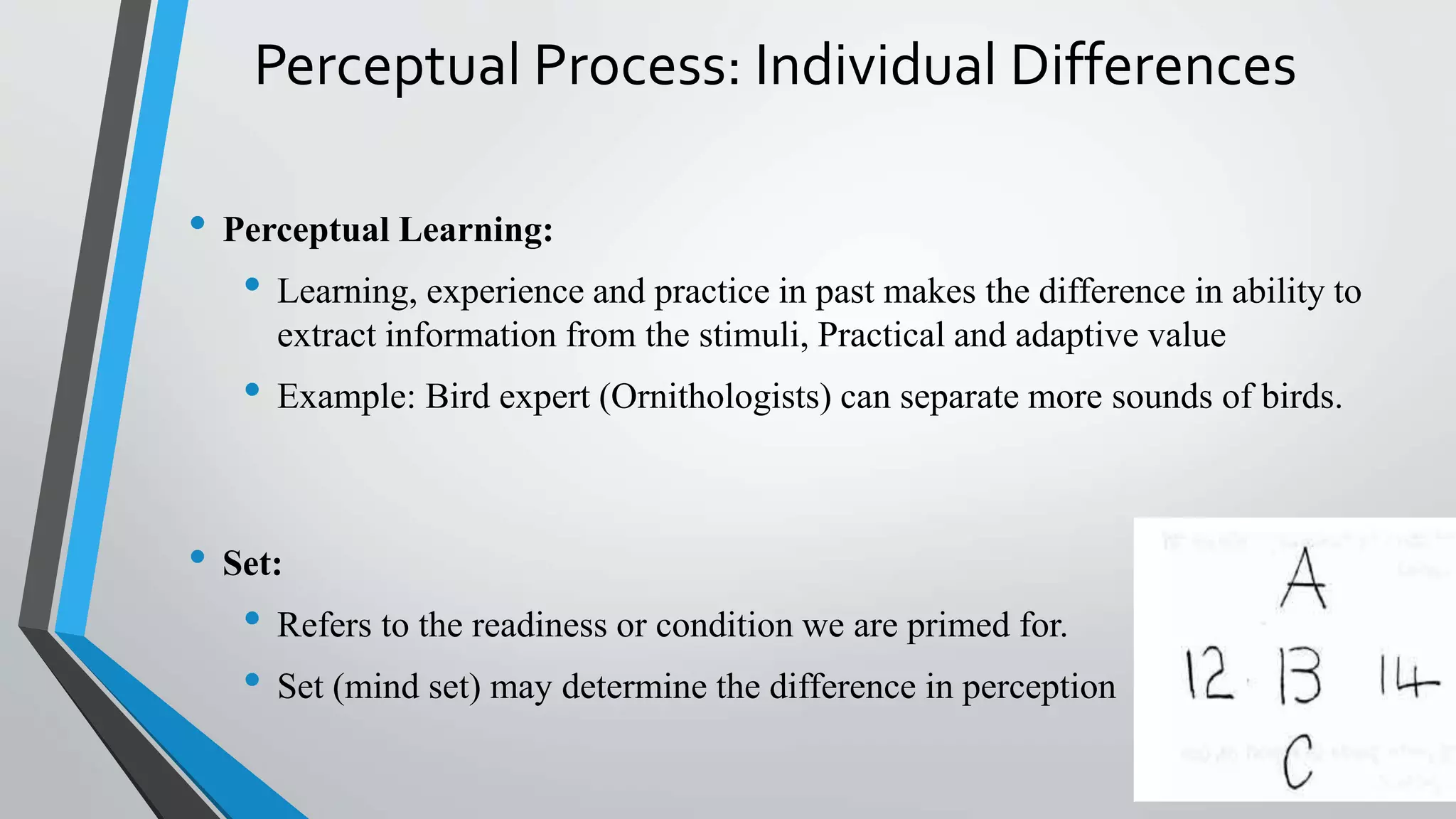 Perceptual Process: Individual Differences
• Perceptual Learning:
• Learning, experience and practice in past makes the difference in ability to
extract information from the stimuli, Practical and adaptive value
• Example: Bird expert (Ornithologists) can separate more sounds of birds.
• Set:
• Refers to the readiness or condition we are primed for.
• Set (mind set) may determine the difference in perception
 