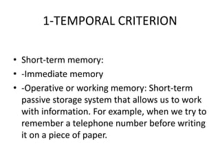 1-TEMPORAL CRITERION
• Short-term memory:
• -Immediate memory
• -Operative or working memory: Short-term
passive storage system that allows us to work
with information. For example, when we try to
remember a telephone number before writing
it on a piece of paper.
 