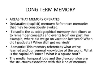 LONG TERM MEMORY
• AREAS THAT MEMORY OPERATES
• Declarative (explicit) memory: References memories
that may be consciously evoked.
• -Episodic: the autobiographical memory that allows us
to remember concepts and events from our past. For
example, where did we go on vacation last year? When
did I graduate? When did I get married?
• -Semantic: This memory references what we've
learned and our general knowledge of the world. What
is the capital of France? What is a square root?
• The medial temporal lobe and the diencephalon are
the structures associated with this kind of memory.
 