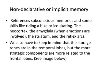 Non-declarative or implicit memory
• References subconscious memories and some
skills like riding a bike or ice-skating. The
neocortex, the amygdala (when emotions are
involved), the striatum, and the reflex arcs.
• We also have to keep in mind that the storage
zones are in the temporal lobes, but the more
strategic components are more related to the
frontal lobes. (See image below)
 